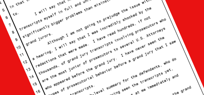 I will say that having reviewed the grand jury transcripts myself in full and unredacted form, there are significantly bigger problems than misinstructions to the grand jurors. Although I am not going to prejudge the issue without a hearing, I will say that I was incredibly shocked by the redactions that were made. I have read hundreds, if not thousands, of grand jury transcripts involving prosecutors who are the most junior of prosecutors to several U.S. Attorneys who appeared before the grand jury. I have never seen the types of prosecutorial behavior before a grand jury that I saw in those transcripts.